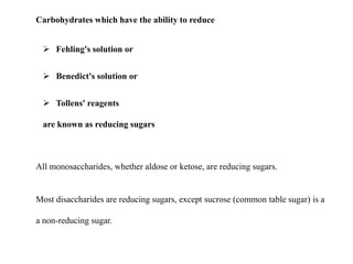 Carbohydrates which have the ability to reduce
 Fehling's solution or
 Benedict's solution or
 Tollens' reagents
are known as reducing sugars
All monosaccharides, whether aldose or ketose, are reducing sugars.
Most disaccharides are reducing sugars, except sucrose (common table sugar) is a
a non-reducing sugar.
 