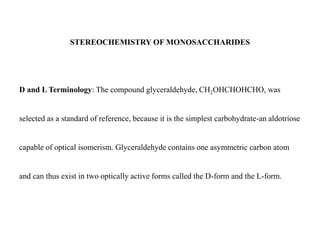 STEREOCHEMISTRY OF MONOSACCHARIDES
D and L Terminology: The compound glyceraldehyde, CH2OHCHOHCHO, was
selected as a standard of reference, because it is the simplest carbohydrate-an aldotriose
capable of optical isomerism. Glyceraldehyde contains one asymmetric carbon atom
and can thus exist in two optically active forms called the D-form and the L-form.
 