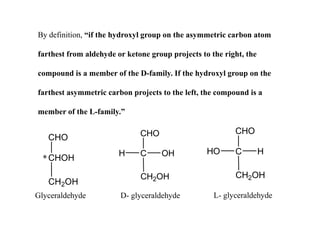 By definition, “if the hydroxyl group on the asymmetric carbon atom
farthest from aldehyde or ketone group projects to the right, the
compound is a member of the D-family. If the hydroxyl group on the
farthest asymmetric carbon projects to the left, the compound is a
member of the L-family.”
CHO
CHOH
CH2OH
*
CHO
C
CH2OH
OH
H
CHO
C
CH2OH
H
HO
Glyceraldehyde D- glyceraldehyde L- glyceraldehyde
 