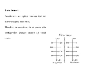 CHO
OH
H
H
HO
OH
H
OH
H
CH2OH
D(+)-glucose
CHO
H
HO
OH
H
H
HO
OH
HO
CH2OH
L(-)-glucose
Enantiomer:
Enantiomers are optical isomers that are
mirror image to each other.
Therefore, an enantiomer is an isomer with
configuration changes around all chiral
center.
Mirror image
 