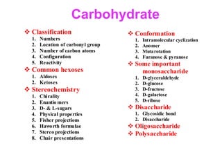 Carbohydrate
 Classification
1. Numbers
2. Location of carbonyl group
3. Number of carbon atoms
4. Configuration
5. Reactivity
 Common hexoses
1. Aldoses
2. Ketoses
 Stereochemistry
1. Chirality
2. Enantio mers
3. D- & L-sugars
4. Physical properties
5. Fisher projections
6. Haworth formulae
7. Stereo projections
8. Chair presentations
 Conformation
1. Intramolecular cyclization
2. Anomer
3. Mutarotation
4. Furanose & pyranose
 Some important
monosaccharide
1. D-glyceraldehyde
2. D-glucose
3. D-fructose
4. D-galactose
5. D-ribose
 Disaccharide
1. Glycosidic bond
2. Disaccharide
 Oligosaccharide
 Polysaccharide
 