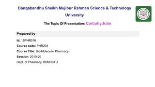 ..
Bangabandhu Sheikh Mujibur Rahman Science & Technology
University
Prepared by
Id: 19PHR016
Course code: PHR203
Course Title: Bio-Molecular Pharmacy
Session: 2019-20
Dept. of Pharmacy, BSMRSTU
The Topic Of Presentation: Carbohydrate
 