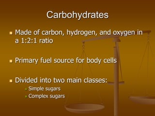 Carbohydrates
 Made of carbon, hydrogen, and oxygen in
a 1:2:1 ratio
 Primary fuel source for body cells
 Divided into ...