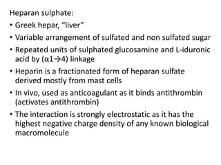 Heparan sulphate:
• Greek hepar, “liver”
• Variable arrangement of sulfated and non sulfated sugar
• Repeated units of sulphated glucosamine and L-iduronic
acid by (α1→4) linkage
• Heparin is a fractionated form of heparan sulfate
derived mostly from mast cells
• In vivo, used as anticoagulant as it binds antithrombin
(activates antithrombin)
• The interaction is strongly electrostatic as it has the
highest negative charge density of any known biological
macromolecule
 