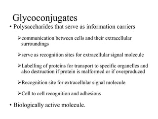 Glycoconjugates
• Polysaccharides that serve as information carriers
communication between cells and their extracellular
surroundings
serve as recognition sites for extracellular signal molecule
Labelling of proteins for transport to specific organelles and
also destruction if protein is malformed or if overproduced
Recognition site for extracellular signal molecule
Cell to cell recognition and adhesions
• Biologically active molecule.
 