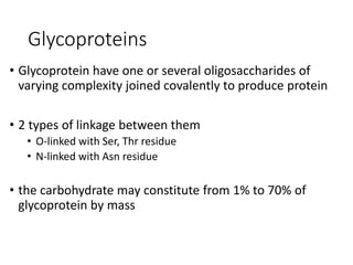 Glycoproteins
• Glycoprotein have one or several oligosaccharides of
varying complexity joined covalently to produce protein
• 2 types of linkage between them
• O-linked with Ser, Thr residue
• N-linked with Asn residue
• the carbohydrate may constitute from 1% to 70% of
glycoprotein by mass
 