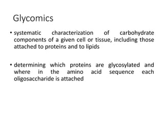Glycomics
• systematic characterization of carbohydrate
components of a given cell or tissue, including those
attached to proteins and to lipids
• determining which proteins are glycosylated and
where in the amino acid sequence each
oligosaccharide is attached
 