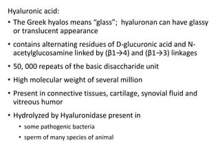 Hyaluronic acid:
• The Greek hyalos means “glass”; hyaluronan can have glassy
or translucent appearance
• contains alternating residues of D-glucuronic acid and N-
acetylglucosamine linked by (β1→4) and (β1→3) linkages
• 50, 000 repeats of the basic disaccharide unit
• High molecular weight of several million
• Present in connective tissues, cartilage, synovial fluid and
vitreous humor
• Hydrolyzed by Hyaluronidase present in
• some pathogenic bacteria
• sperm of many species of animal
 