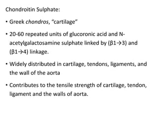 Chondroitin Sulphate:
• Greek chondros, “cartilage”
• 20-60 repeated units of glucoronic acid and N-
acetylgalactosamine sulphate linked by (β1→3) and
(β1→4) linkage.
• Widely distributed in cartilage, tendons, ligaments, and
the wall of the aorta
• Contributes to the tensile strength of cartilage, tendon,
ligament and the walls of aorta.
 