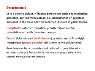 Galactosemia:
It is a genetic defect. Affected persons are unable to metabolize
galactose, derived from lactose. So, concentration of galactose
increases in the blood and this condition is known as galactosemia.
Symptoms: cataract formation, growth failure, mental
retardation, or death from liver damage.
Cause: Galactokinase (mild disorder) or galactose 1- P- uridylyl
transferase (severe disorder) deficiency in the cellular level.
Galactose can be accumulates and reduced to galactitol which
initiates cataract formation in the lens and play a role in the
central nervous system damage.
 