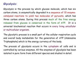 Glycolysis:
Glycolysis is the process by which glucose molecule, which has six
carbon atoms, is enzymatically degraded in a sequence of 10 enzyme-
catalysed reactions to yield two molecules of pyruvate, which has
three carbon atoms. During this process much of the free energy
released from glucose is conserved in the form of ATP. It is a
universal biochemical reaction that occurs in every living unicellular
or multicellular organism.
The glycolytic process is a small part of the cellular respiration cycle
and overall body metabolism for the generation of ATP (Adenosine
Triphosphate) which is the energy currency of the body.
The process of glycolysis occurs in the cytoplasm of cells and is
controlled by various enzymes. All the enzymes of glycolysis has been
isolated in pure form from different species and studied in detail.
 