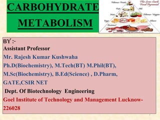 CARBOHYDRATE
METABOLISM
By :-
Assistant Professor
Mr. Rajesh Kumar Kushwaha
Ph.D(Biochemistry), M.Tech(BT) M.Phil(BT),
M.Sc(Biochemistry), B.Ed(Science) , D.Pharm,
GATE,CSIR NET
Dept. Of Biotechnology Engineering
Goel Institute of Technology and Management Lucknow-
226028
1
 