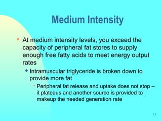 11
Medium Intensity
 At medium intensity levels, you exceed the
capacity of peripheral fat stores to supply
enough free fatty acids to meet energy output
rates
 Intramuscular triglyceride is broken down to
provide more fat
 Peripheral fat release and uptake does not stop –
it plateaus and another source is provided to
makeup the needed generation rate
 
