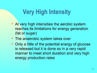 14
Very High Intensity
 At very high intensities the aerobic system
reaches its limitations for energy generation
(fat or sugar)
 The anaerobic system takes over
 Only a little of the potential energy of glucose
is released but it is done so in a very rapid
manner to meet short duration and very high
energy production rates
 