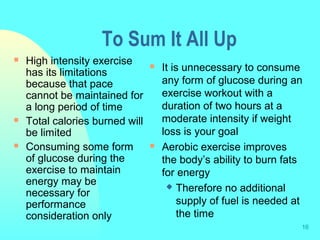 16
To Sum It All Up
 High intensity exercise
has its limitations
because that pace
cannot be maintained for
a long period of time
 Total calories burned will
be limited
 Consuming some form
of glucose during the
exercise to maintain
energy may be
necessary for
performance
consideration only
 It is unnecessary to consume
any form of glucose during an
exercise workout with a
duration of two hours at a
moderate intensity if weight
loss is your goal
 Aerobic exercise improves
the body’s ability to burn fats
for energy
 Therefore no additional
supply of fuel is needed at
the time
 