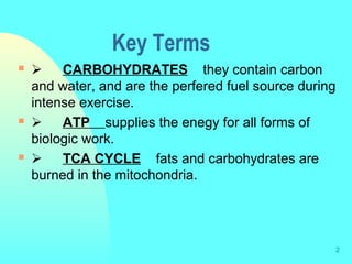 2
Key Terms
       CARBOHYDRATES they contain carbon
and water, and are the perfered fuel source during
intense exercise.
       ATP supplies the enegy for all forms of
biologic work.
       TCA CYCLE fats and carbohydrates are
burned in the mitochondria.
 