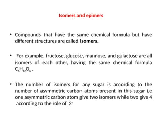 Isomers and epimers
• Compounds that have the same chemical formula but have
different structures are called isomers.
• For example, fructose, glucose, mannose, and galactose are all
isomers of each other, having the same chemical formula
C6H12O6 .
• The number of isomers for any sugar is according to the
number of asymmetric carbon atoms present in this sugar i.e
one asymmetric carbon atom give two isomers while two give 4
according to the role of 2n
 