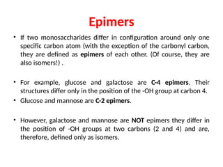 Epimers
• If two monosaccharides differ in configuration around only one
specific carbon atom (with the exception of the carbonyl carbon,
they are defined as epimers of each other. (Of course, they are
also isomers!) .
• For example, glucose and galactose are C-4 epimers. Their
structures differ only in the position of the -OH group at carbon 4.
• Glucose and mannose are C-2 epimers.
• However, galactose and mannose are NOT epimers they differ in
the position of -OH groups at two carbons (2 and 4) and are,
therefore, defined only as isomers.
 