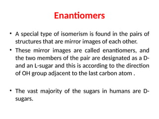 Enantiomers
• A special type of isomerism is found in the pairs of
structures that are mirror images of each other.
• These mirror images are called enantiomers, and
the two members of the pair are designated as a D-
and an L-sugar and this is according to the direction
of OH group adjacent to the last carbon atom .
• The vast majority of the sugars in humans are D-
sugars.
 