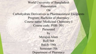 World University of Bangladesh
Presentation
On
Carbohydrate Derivatives as Pharmaceutical Excipients
Program: Bachelor of pharmacy
Course name: Medicinal Chemistry-I
Course code: PHR- 501
Presented
by
Merajun Alam
Roll:568
Batch: 19th
Semester: 5th
Department of Pharmacy
 