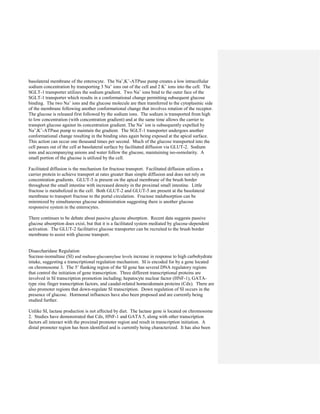 basolateral membrane of the enterocyte. The Na+
,K+
-ATPase pump creates a low intracellular
sodium concentration by transporting 3 Na+
ions out of the cell and 2 K+
ions into the cell. The
SGLT-1 transporter utilizes the sodium gradient. Two Na+
ions bind to the outer face of the
SGLT-1 transporter which results in a conformational change permitting subsequent glucose
binding. The two Na+
ions and the glucose molecule are then transferred to the cytoplasmic side
of the membrane following another conformational change that involves rotation of the receptor.
The glucose is released first followed by the sodium ions. The sodium is transported from high
to low concentration (with concentration gradient) and at the same time allows the carrier to
transport glucose against its concentration gradient. The Na+
ion is subsequently expelled by
Na+
,K+
-ATPase pump to maintain the gradient. The SGLT-1 transporter undergoes another
conformational change resulting in the binding sites again being exposed at the apical surface.
This action can occur one thousand times per second. Much of the glucose transported into the
cell passes out of the cell at basolateral surface by facilitated diffusion via GLUT-2. Sodium
ions and accompanying anions and water follow the glucose, maintaining iso-osmolarity. A
small portion of the glucose is utilized by the cell.
Facilitated diffusion is the mechanism for fructose transport. Facilitated diffusion utilizes a
carrier protein to achieve transport at rates greater than simple diffusion and does not rely on
concentration gradients. GLUT-5 is present on the apical membrane of the brush border
throughout the small intestine with increased density in the proximal small intestine. Little
fructose is metabolized in the cell. Both GLUT-2 and GLUT-5 are present at the basolateral
membrane to transport fructose to the portal circulation. Fructose malabsorption can be
minimized by simultaneous glucose administration suggesting there is another glucose
responsive system in the enterocytes.
There continues to be debate about passive glucose absorption. Recent data suggests passive
glucose absorption does exist, but that it is a facilitated system mediated by glucose-dependent
activation. The GLUT-2 facilitative glucose transporter can be recruited to the brush border
membrane to assist with glucose transport.
Disaccharidase Regulation
Sucrase-isomaltase (SI) and maltase-glucoamylase levels increase in response to high carbohydrate
intake, suggesting a transcriptional regulation mechanism. SI is encoded for by a gene located
on chromosome 3. The 5’ flanking region of the SI gene has several DNA regulatory regions
that control the initiation of gene transcription. Three different transcriptional proteins are
involved in SI transcription promotion including; hepatocyte nuclear factor (HNF-1), GATA-
type zinc finger transcription factors, and caudal-related homeodomain proteins (Cdx). There are
also promoter regions that down-regulate SI transcription. Down regulation of SI occurs in the
presence of glucose. Hormonal influences have also been proposed and are currently being
studied further.
Unlike SI, lactase production is not affected by diet. The lactase gene is located on chromosome
2. Studies have demonstrated that Cdx, HNF-1 and GATA 5, along with other transcription
factors all interact with the proximal promoter region and result in transcription initiation. A
distal promoter region has been identified and is currently being characterized. It has also been
 