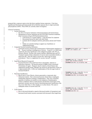 proposed that a repressor region exists that down regulates lactase expression. It has been
hypothesized that lactase persistent people fail to bind this repressor due to single nucleotide
polymorphisms (SNPs) These SNPs are currently under investigation.
Clinical Correlations:
• Lactose Intolerance
– See above for lactose intolerance clinical presentation and natural history
– Management of lactose intolerance per the 2010 NIH Consensus Guidelines
(http://consensus.nih.gov/2010/lactosestatement.htm)
• Limit lactose to 12 grams (approx. 1 cup) and titrate for symptoms
• Recommend lactose be taken with other foods
• Evaluate diet for adequate nutrition, particularly calcium and Vitamin
D
• Studies are currently lacking to support use of probiotics or
supplemental lactase.
• Congenital Sucrase-Isomaltase Deficiency
– Autosomal recessive disease due to homozygous or heterozygous mutations in
the SI gene resulting in maldigestion of sucrose. Found in 1 in 5,000 North
Americans, but more significant in Artic indigenous peoples with 10% of
Eskimos affected. Presents with osmotic diarrhea, abdominal pain and FTT.
Treatment requires dietary elimination of sucrose and occasionally initially a
starch free diet. Once the child is sucrose free, starch may be slowly
reintroduced. There is a supplement for sucrase, Sucraid®
, available.
–
• Small Bowel Bacterial Overgrowth
– Increased bacteria in the small bowel due to dysmotility, infection or
medication exposures. The bacteria present in SBBO result in increased
fermentation of sugars. Diagnosis may be made by clinical history and
supported by breath testing, although the sensitivity and specificity of this test
is approximately 60%. In this test, malabsorption of the test sugar results in
increased breath H+
.
–
• Pancreatic Insufficiency
– May be due to cystic fibrosis, chronic pancreatitis, or pancreatic duct
obstruction (tumor). Due to decreased enzyme release there is inadequate
carbohydrate digestion resulting in malabsorption. Only 10% of baseline
quantities of amylase are needed to avoid symptoms of malabsorption.
Failure to alkalinize fluid in small intestine and therefore inactivation of the
pancreatic enzymes may also result in functional pancreatic insufficiency; this
may occur when there is villus atrophy as in celiac disease. The cause is
inadequate release of secretin and CCK.
–
• Celiac disease
– Due to decreased absorptive capacity (decreased number of transporters) and
decreased brush border enzymes associated with decreased villus length there
Formatted: Normal, Bulleted + Level: 2 + Aligned at: 1" +
Tab after: 1.25" + Indent at: 1.25"
Formatted: Indent: Left: 1", Space After: 0 pt, Line
spacing: single, No bullets or numbering
Formatted: Space After: 0 pt, Line spacing: single
Formatted: Indent: Left: 1", Space After: 0 pt, Line
spacing: single, No bullets or numbering
Formatted: Space After: 0 pt, Line spacing: single
Formatted: Indent: Left: 1", Space After: 0 pt, Line
spacing: single, No bullets or numbering
Formatted: Space After: 0 pt
 