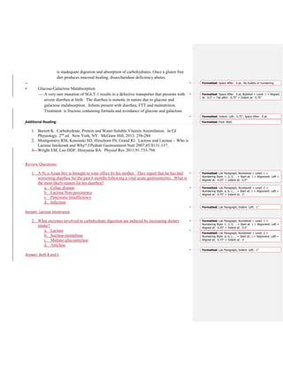 is inadequate digestion and absorption of carbohydrates. Once a gluten free
diet produces mucosal healing, disaccharidase deficiency abates.
–
• Glucose-Galactose Malabsorption
A very rare mutation of SGLT-1 results in a defective transporter that presents with
severe diarrhea at birth. The diarrhea is osmotic in nature due to glucose and
galactose malabsorption. Infants present with diarrhea, FTT and malnutrition.
Treatment is fructose containing formula and avoidance of glucose and galactose.
Additional Reading:
1. Barrett K. Carbohydrate, Protein and Water-Soluble Vitamin Assimilation. In GI
Physiology. 2nd
ed. New York, NY. McGraw Hill, 2013: 256-284
2. Montgomery RM, Krasinski SD, Hirschorn JN, Grand RJ. Lactose and Lactase – Who is
Lactose Intolerant and Why? J Pediatr Gastroenterol Nutr 2007;45:S131-137.
3. Wright EM, Loo DDF, Hirayama BA. Physiol Rev 2011;91:733-794.
Review Questions:
1. A 9y.o Asian boy is brought to your office by his mother. They report that he has had
worsening diarrhea for the past 6 months following a viral acute gastroenteritis. What is
the most likely reason for his diarrhea?
a. Celiac disease
b. Lactose Non-persistence
c. Pancreatic Insufficiency
d. Infection
Answer: Lactose Intolerance
2. What enzymes involved in carbohydrate digestion are induced by increasing dietary
intake?
a. Lactase
b. Sucrase-isomaltase
c. Maltase-glucoamylase
d. Amylase
Answer: Both B and C
Formatted: Space After: 0 pt, No bullets or numbering
Formatted: Space After: 0 pt, Bulleted + Level: 1 + Aligned
at: 0.5" + Tab after: 0.75" + Indent at: 0.75"
Formatted: Indent: Left: 0.75", Space After: 0 pt
Formatted: Font: Bold
Formatted: List Paragraph, Numbered + Level: 1 +
Numbering Style: 1, 2, 3, … + Start at: 1 + Alignment: Left +
Aligned at: 0.25" + Indent at: 0.5"
Formatted: List Paragraph, Numbered + Level: 2 +
Numbering Style: a, b, c, … + Start at: 1 + Alignment: Left +
Aligned at: 0.75" + Indent at: 1"
Formatted: List Paragraph, Indent: Left: 1"
Formatted: List Paragraph, Numbered + Level: 1 +
Numbering Style: 1, 2, 3, … + Start at: 1 + Alignment: Left +
Aligned at: 0.25" + Indent at: 0.5"
Formatted: List Paragraph, Numbered + Level: 2 +
Numbering Style: a, b, c, … + Start at: 1 + Alignment: Left +
Aligned at: 0.75" + Indent at: 1"
Formatted: List Paragraph, Indent: Left: 1"
 
