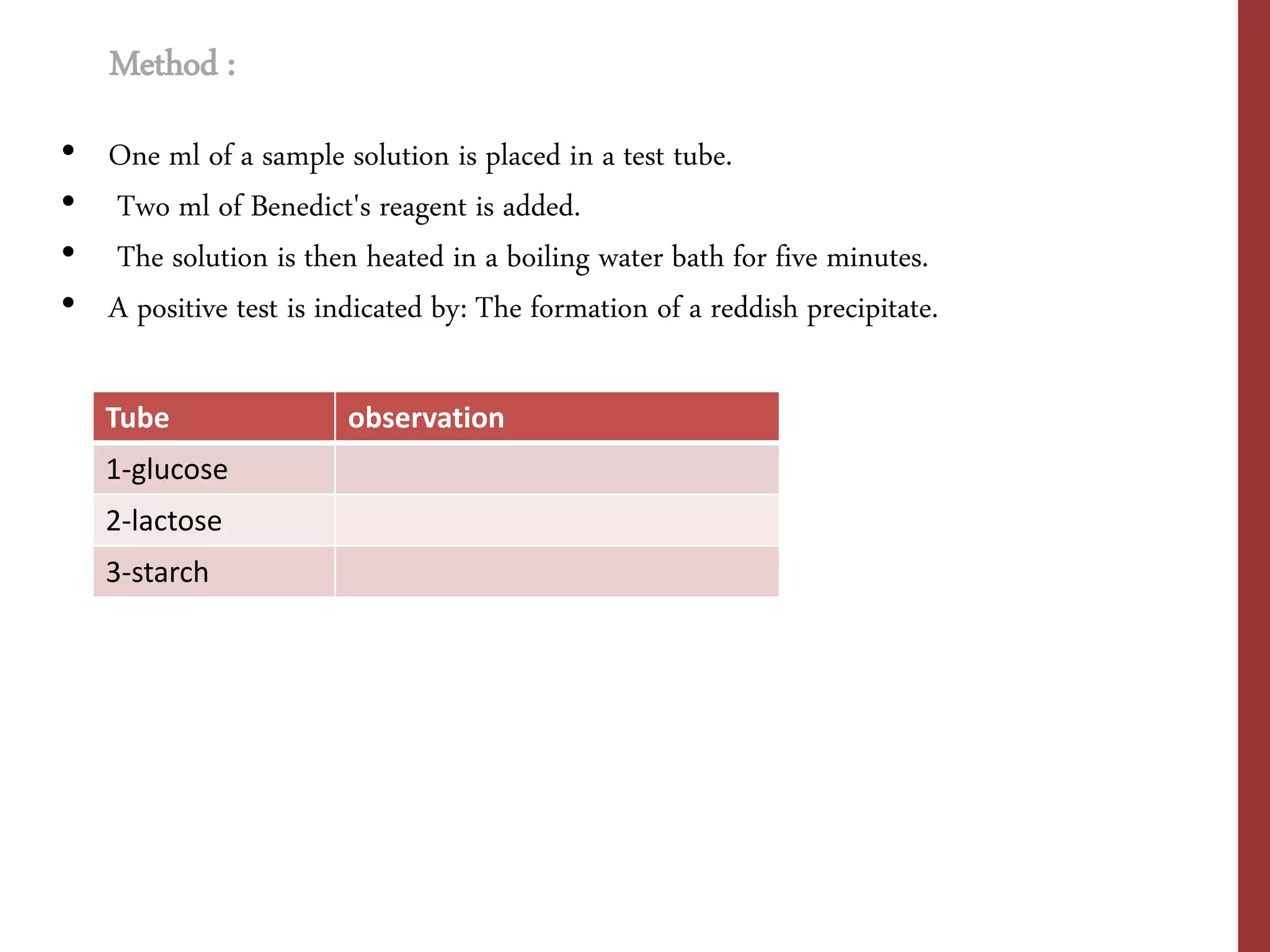 • One ml of a sample solution is placed in a test tube.
• Two ml of Benedict's reagent is added.
• The solution is then heated in a boiling water bath for five minutes.
• A positive test is indicated by: The formation of a reddish precipitate.
Method :
Tube observation
1-glucose
2-lactose
3-starch
 