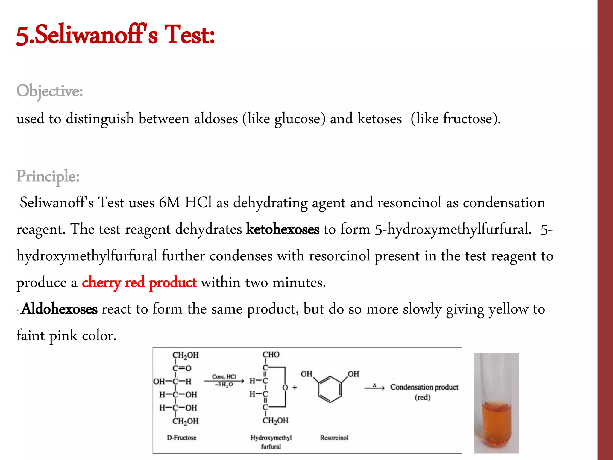 5.Seliwanoff's Test:
Objective:
used to distinguish between aldoses (like glucose) and ketoses (like fructose).
Principle:
Seliwanoff's Test uses 6M HCl as dehydrating agent and resoncinol as condensation
reagent. The test reagent dehydrates ketohexoses to form 5-hydroxymethylfurfural. 5-
hydroxymethylfurfural further condenses with resorcinol present in the test reagent to
produce a cherry red product within two minutes.
-Aldohexoses react to form the same product, but do so more slowly giving yellow to
faint pink color.
 