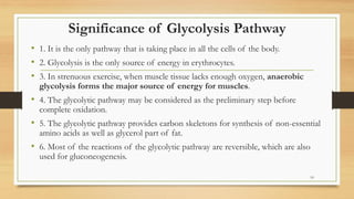 Significance of Glycolysis Pathway
• 1. It is the only pathway that is taking place in all the cells of the body.
• 2. Glycolysis is the only source of energy in erythrocytes.
• 3. In strenuous exercise, when muscle tissue lacks enough oxygen, anaerobic
glycolysis forms the major source of energy for muscles.
• 4. The glycolytic pathway may be considered as the preliminary step before
complete oxidation.
• 5. The glycolytic pathway provides carbon skeletons for synthesis of non-essential
amino acids as well as glycerol part of fat.
• 6. Most of the reactions of the glycolytic pathway are reversible, which are also
used for gluconeogenesis.
10
 
