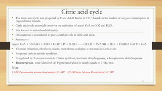 Citric acid cycle
• The citric acid cycle was proposed by Hans Adolf Krebs in 1937, based on the studies of oxygen consumption in
pigeon breast muscle.
• Citric acid cycle essentially involves the oxidation of acetyl CoA to CO2 and H2O.
• It is located in mitochondrial matrix.
• Oxaloacetate is considered to play a catalytic role in citric acid cycle.
• Summary –
Acetyl CoA + 3 NAD+ + FAD + GDP + Pi + 2H2O ------>2CO2 + 3NADH + 3H+ + FADH2 +GTP + CoA
• Vitamins (thiamine, riboflavin, niacin, pantothenic acid)play a vital role in Krebs cycle.
• It operate only in aerobic condition.
• It regulated by 3 enzymes namely- Citrate synthase, isocitrate dehydrogenase, α-ketoglutarate dehydrogenase.
• Bioenergetics- total 32mol of ATP generated which is nearly equals to 976kj/mol.
Note-
1 NAD(Nicotinamide adenine dinucleotide)=2.5 ATP 1 FAD(Flavin Adenine Dinucleotide)=2 ATP
11
 