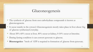 Gluconeogenesis
• The synthesis of glucose from non carbohydrate compounds is known as
gluconeogenesis.
• It occur mainly in the cytosol. Gluconeogenesis mostly takes place in liver about 1kg
of glucose synthesized everyday.
• About 50%-60% occur at liver, 40% occur at kidney, 0-10% occur at Intestine.
• During fasting condition it can convert pyruvate to glucose.
• Bioenergetics- 7mols of ATP is required to formation of glucose from pyruvate.
15
 