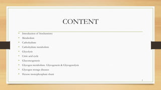 CONTENT
• Introduction of biochemistry
• Metabolism
• Carbohydrate
• Carbohydrate metabolism
• Glycolysis
• Citric acid cycle
• Gluconeogenesis
• Glycogen metabolism- Glycogenesis & Glycogenolysis
• Glycogen storage diseases
• Hexose monophosphate shunt
2
 