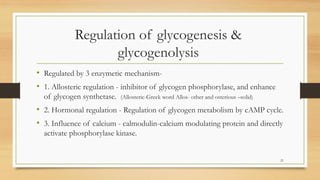 Regulation of glycogenesis &
glycogenolysis
• Regulated by 3 enzymetic mechanism-
• 1. Allosteric regulation - inhibitor of glycogen phosphorylase, and enhance
of glycogen synthetase. (Allosteric-Greek word Allos- other and osterious –solid)
• 2. Hormonal regulation - Regulation of glycogen metabolism by cAMP cycle.
• 3. Influence of calcium - calmodulin-calcium modulating protein and directly
activate phosphorylase kinase.
21
 