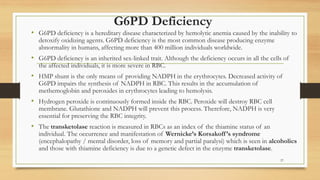 G6PD Deficiency
• G6PD deficiency is a hereditary disease characterized by hemolytic anemia caused by the inability to
detoxify oxidizing agents. G6PD deficiency is the most common disease producing enzyme
abnormality in humans, affecting more than 400 million individuals worldwide.
• G6PD deficiency is an inherited sex-linked trait. Although the deficiency occurs in all the cells of
the affected individuals, it is more severe in RBC.
• HMP shunt is the only means of providing NADPH in the erythrocytes. Decreased activity of
G6PD impairs the synthesis of NADPH in RBC. This results in the accumulation of
methemoglobin and peroxides in erythrocytes leading to hemolysis.
• Hydrogen peroxide is continuously formed inside the RBC. Peroxide will destroy RBC cell
membrane. Glutathione and NADPH will prevent this process. Therefore, NADPH is very
essential for preserving the RBC integrity.
• The transketolase reaction is measured in RBCs as an index of the thiamine status of an
individual. The occurrence and manifestation of Wernicke’s Korsakoff’s syndrome
(encephalopathy / mental disorder, loss of memory and partial paralysi) which is seen in alcoholics
and those with thiamine deficiency is due to a genetic defect in the enzyme transketolase.
27
 