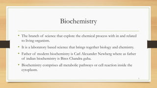 Biochemistry
• The branch of science that explore the chemical process with in and related
to living organism.
• It is a laboratory based science that brings together biology and chemistry.
• Father of modern biochemistry is Carl Alexander Newberg where as father
of indian biochemistry is Bires Chandra guha.
• Biochemistry comprises all metabolic pathways or cell reaction inside the
cytoplasm.
3
 