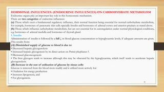 30
HORMONAL INFLUENCES: (ENDOCRINE INFLUENCES) ON CARBOHYDRATE METABOLISM
Endocrine organs play an important key role in this homeostatic mechanism.
There are two categories of endocrine influences:
(a) Those which exert a fundamental regulatory influence, their normal function being essential for normal carbohydrate metabolism,
for example, hormones of pancreatic islet cells specially Insulin and hormones of adrenal cortex and anterior pituitary as stated above.
(b) Those which influence carbohydrate metabolism, but are not essential for its autoregulation under normal physiological conditions,
e.g. hormones of adrenal medulla and hormones of thyroid gland.
1. Insulin
Administration of insulin is followed by a fall ↓ in blood glucose concentration to hypoglycaemic levels, if adequate amounts are given.
This results from:
(A) Diminished supply of glucose to blood is due to:
• Decreased hepatic glycogenolysis
• Increased hepatic glycogenesis by its direct action on Protein phosphatase-1.
• Decreased gluconeogenesis
• The liver glycogen tends to increase although this may be obscured by the hypoglycaemia, which itself tends to accelerate hepatic
glycogenolysis.
(B) Increase in the rate of utilisation of glucose by tissue cells:
Glucose is removed from the blood more readily and is utilised more actively for:
• Oxidation for energy production
• Increases lipogenesis, and
• For glycogenesis.
 