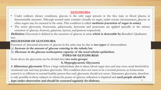 32
GLYCOSURIA
• Under ordinary dietary conditions, glucose is the only sugar present in the free state in blood plasma in
demonstrable amounts. Although normal urine contains virtually no sugar; under certain circumstances, glucose or
other sugars may be excreted in the urine. This condition is called melituria (excretion of sugar in urine).
• The terms glycosuria, fructosuria, galactosuria, lactosuria and pentosuria are applied specially to the urinary
excretion of glucose, fructose, galactose, lactose, and pentose respectively.
Definition: Glycosuria is defined as the excretion of glucose in urine which is detectable by Benedict’s Qualitative
test.
MECHANISM OF GLYCOSURIA
Excretion of abnormal amounts of glucose in the urine may be due to two types of abnormalities:
(a) Increase in the amount of glucose entering in the tubule/mt.
(b) Decrease in the glucose reabsorption capacity of the renal tubular epithelium.
TYPES OF GLYCOSURIAS
From above the glycosuria can be divided into two main groups:
A. Hyperglycaemic Glycosuria
1. Alimentary glycosuria: When a large carbohydrate diet is taken, blood sugar rises and may cross renal threshold in
occasional case and may produce glycosuria. This condition does not seem to be a normal process, as homeostatic
control is so efficient in normal healthy person that such glycosuria should not occur. Alimentary glycosuria, therefore,
is only possible in those subjects in whom the power of glucose utilisation is impaired and such people should be
kept under observation and should be screened regularly for diabetes.
 