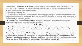 33
2. Nervous or “emotional” glycosuria: Stimulation of the sympathetic nerves to the Liver or of the
splanchnic nerves, breakdown of liver glycogen occurs and produces hyperglycaemia and glycosuria.
Nervous stimulation mentioned above causes:
• Glycogenolysis directly, and
• Also by increased secretion of catecholamines, producing glycogenolysis. Thus anything that stimulates
sympatheticsystem such as excitement, stress, etc. may produce glycosuria. In one study, college students going for
examination 1.6 per cent showed glycosuria.
3. Glycosuria due to endocrine disorders: Deranged function of a number of endocrine glands
produces hyperglycaemia which may result in glycosuria.
B. Renal Glycosuria
1. Hereditary: A milder glycosuria occurs spontaneously, as hereditary familial traits, persisting
throughout life, due to absence of “carrier Protein” or altered kinetics of the carrier system due to
failure of development.
2. Lowering of renal threshold: 15 to 20 per cent cases of Pregnancy may be associated with the
physiological glycosuria with advancement of pregnancy, due to lowering of renal threshold. But
Pregnancy may be associated with Diabetes mellitus in which there will be hyperglycaemic glycosuria.
These two can be differentiated by performing a fasting blood sugar level.
 
