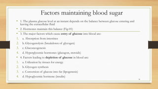 Factors maintaining blood sugar
• 1. The plasma glucose level at an instant depends on the balance between glucose entering and
leaving the extracellular fluid
• 2. Hormones maintain this balance (Fig-01)
• 3. The major factors which cause entry of glucose into blood are:
1. a. Absorption from intestines
2. b. Glycogenolysis (breakdown of glycogen)
3. c. Gluconeogenesis
4. d. Hyperglycemic hormones (glucagon, steroids)
• 4. Factors leading to depletion of glucose in blood are:
1. a. Utilization by tissues for energy
2. b. Glycogen synthesis
3. c. Conversion of glucose into fat (lipogenesis)
4. d. Hypoglycemic hormone (insulin)
34
 