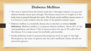 Diabetes Mellitus
• The term is derived from the Greek words dia (=through), bainein (=to go) and
diabetes literally means pass through. The disease causes loss of weight as if the
body mass is passed through the urine. The Greek word, mellitus, means sweet, as
it is known to early workers, that the urine of the patient contains sugar.
• Diabetes mellitus is a metabolic disease due to absolute or relative insulin
deficiency. Diabetes mellitus is a common clinical condition. About 10% of the
total population, and about 1/5th of persons above the age of 50, suffer from
this disease. It is a major cause for morbidity and mortality.
• Insulin deficiency leads to increased blood glucose level. In spite of this high
blood glucose, the entry of glucose into the cell is inefficient. Hence all cells are
starved for glucose.
37
 