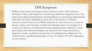 DM Symptom
• Diabetes may present with characteristic symptoms such as thirst, polyuria,
blurring of vision, and weight loss. Genital yeast infections frequently occur. The
most severe clinical manifestations are ketoacidosis or a non-ketotic hyperosmolar
state that may lead to dehydration, coma and, in the absence of effective
treatment, death. However, in T2DM symptoms are often not severe, or may be
absent, owing to the slow pace at which the hyperglycaemia is worsening. As a
result, in the absence of biochemical testing, hyperglycaemia sufficient to cause
pathological and functional changes may be present for a long time before a
diagnosis is made, resulting in the presence of complications at diagnosis. It is
estimated that a significant percentage of cases of diabetes (30–80%, depending
on the country)
38
 