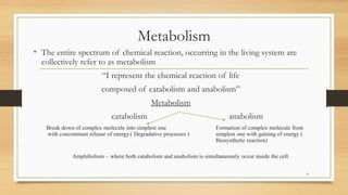 Metabolism
• The entire spectrum of chemical reaction, occurring in the living system are
collectively refer to as metabolism
“I represent the chemical reaction of life
composed of catabolism and anabolism”
Metabolism
catabolism anabolism
Break down of complex molecule into simplest one Formation of complex molecule from
with concomitant release of energy.( Degradative processes ) simplest one with gaining of energy (
Biosynthetic reaction)
Amphibolism – where both catabolism and anabolism is simultaneously occur inside the cell.
4
 