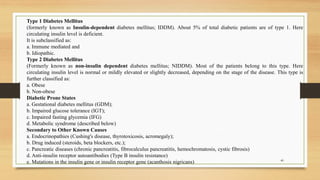 40
Type 1 Diabetes Mellitus
(formerly known as Insulin-dependent diabetes mellitus; IDDM). About 5% of total diabetic patients are of type 1. Here
circulating insulin level is deficient.
It is subclassified as:
a. Immune mediated and
b. Idiopathic.
Type 2 Diabetes Mellitus
(Formerly known as non-insulin dependent diabetes mellitus; NIDDM). Most of the patients belong to this type. Here
circulating insulin level is normal or mildly elevated or slightly decreased, depending on the stage of the disease. This type is
further classified as:
a. Obese
b. Non-obese
Diabetic Prone States
a. Gestational diabetes mellitus (GDM);
b. Impaired glucose tolerance (IGT);
c. Impaired fasting glycemia (IFG)
d. Metabolic syndrome (described below)
Secondary to Other Known Causes
a. Endocrinopathies (Cushing's disease, thyrotoxicosis, acromegaly);
b. Drug induced (steroids, beta blockers, etc.);
c. Pancreatic diseases (chronic pancreatitis, fibrocalculus pancreatitis, hemochromatosis, cystic fibrosis)
d. Anti-insulin receptor autoantibodies (Type B insulin resistance)
e. Mutations in the insulin gene or insulin receptor gene (acanthosis nigricans)
 