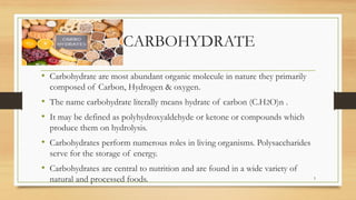 CARBOHYDRATE
• Carbohydrate are most abundant organic molecule in nature they primarily
composed of Carbon, Hydrogen & oxygen.
• The name carbohydrate literally means hydrate of carbon (C.H2O)n .
• It may be defined as polyhydroxyaldehyde or ketone or compounds which
produce them on hydrolysis.
• Carbohydrates perform numerous roles in living organisms. Polysaccharides
serve for the storage of energy.
• Carbohydrates are central to nutrition and are found in a wide variety of
natural and processed foods. 5
 
