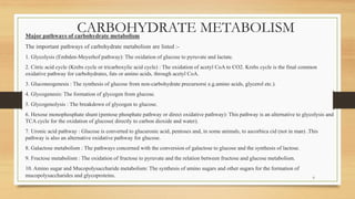 CARBOHYDRATE METABOLISM
Major pathways of carbohydrate metabolism
The important pathways of carbohydrate metabolism are listed :-
1. Glycolysis (Embden-Meyerhof pathway): The oxidation of glucose to pyruvate and lactate.
2. Citric acid cycle (Krebs cycle or tricarboxylic acid cycle) : The oxidation of acetyl CoA to CO2. Krebs cycle is the final common
oxidative pathway for carbohydrates, fats or amino acids, through acetyl CoA.
3. Gluconeogenesis : The synthesis of glucose from non-carbohydrate precursors( e.g.amino acids, glycerol etc.).
4. Glycogenesis: The formation of glycogen from glucose.
5. Glycogenolysis : The breakdown of glycogen to glucose.
6. Hexose monophosphate shunt (pentose phosphate pathway or direct oxidative pathway): This pathway is an alternative to glycolysis and
TCA cycle for the oxidation of glucose( directly to carbon dioxide and water).
7. Uronic acid pathway : Glucose is converted to glucuronic acid, pentoses and, in some animals, to ascorbica cid (not in man) .This
pathway is also an alternative oxidative pathway for glucose.
8. Galactose metabolism : The pathways concerned with the conversion of galactose to glucose and the synthesis of lactose.
9. Fructose metabolism : The oxidation of fructose to pyruvate and the relation between fructose and glucose metabolism.
10. Amino sugar and Mucopolysaccharide metabolism: The synthesis of amino sugars and other sugars for the formation of
mucopolysaccharides and glycoproteins. 6
 