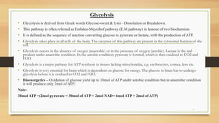 Glycolysis
7
• Glycolysis is derived from Greek words Glycose-sweet & lysis –Dissolution or Breakdown.
• This pathway is often referred as Embden-Meyerhof pathway (E.M.pathway) in honour of two biochemists.
• It is defined as the sequence of reaction converting glucose to pyruvate or lactate, with the production of ATP.
• Glycolysis takes place in all cells of the body. The enzymes of this pathway are present in the cytosomal fraction of the
cell.
• Glycolysis occurs in the absence of oxygen (anaerobic) or in the presence of oxygen (aerobic). Lactate is the end
product under anaerobic condition. In the aerobic condition, pyruvate is formed, which is then oxidized to CO2 and
H2O.
• Glycolysis is a major pathway for ATP synthesis in tissues lacking mitochondria, e.g. erythrocytes, cornea, lens etc.
• Glycolysis is very essential for brain which is dependent on glucose for energy. The glucose in brain has to undergo
glycolysis before it is oxidized to CO2 and H2O.
• Bioenergetics – Oxidation of glucose yield up to 38mol of ATP under aerobic condition but in anaerobic condition
it will produce only 2mol of ATP.
Note-
38mol ATP =(2mol pyruvate = 30mol of ATP + 2mol NAD= 6mol ATP + 2mol of ATP)
 