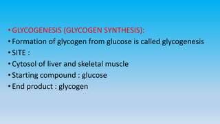 •GLYCOGENESIS (GLYCOGEN SYNTHESIS):
•Formation of glycogen from glucose is called glycogenesis
•SITE :
•Cytosol of liver and skeletal muscle
•Starting compound : glucose
•End product : glycogen
 