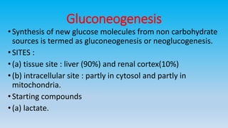 Gluconeogenesis
•Synthesis of new glucose molecules from non carbohydrate
sources is termed as gluconeogenesis or neoglucogenesis.
•SITES :
•(a) tissue site : liver (90%) and renal cortex(10%)
•(b) intracellular site : partly in cytosol and partly in
mitochondria.
•Starting compounds
•(a) lactate.
 