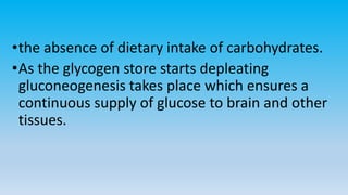 •the absence of dietary intake of carbohydrates.
•As the glycogen store starts depleating
gluconeogenesis takes place which ensures a
continuous supply of glucose to brain and other
tissues.
 